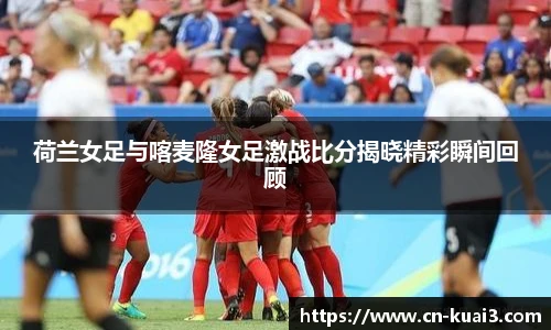 荷兰女足与喀麦隆女足激战比分揭晓精彩瞬间回顾