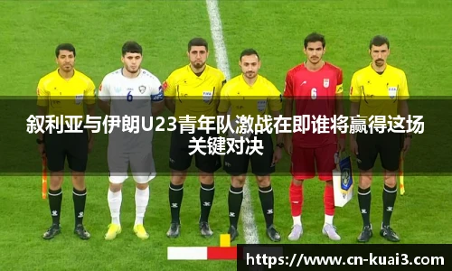 叙利亚与伊朗U23青年队激战在即谁将赢得这场关键对决
